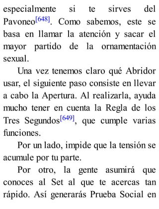 especialmente si te sirves del
Pavoneo[648]. Como sabemos, este se
basa en llamar la atención y sacar el
mayor partido de la ornamentación
sexual.
Una vez tenemos claro qué Abridor
usar, el siguiente paso consiste en llevar
a cabo la Apertura. Al realizarla, ayuda
mucho tener en cuenta la Regla de los
Tres Segundos[649], que cumple varias
funciones.
Por un lado, impide que la tensión se
acumule por tu parte.
Por otro, la gente asumirá que
conoces al Set al que te acercas tan
rápido. Así generarás Prueba Social en
 