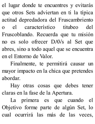 el lugar donde te encuentres y evitarás
que otros Sets adviertan en ti la típica
actitud depredadora del Fruscambriento
o el característico titubeo del
Fruscoblando. Recuerda que tu misión
no es solo ofrecer DAVs al Set que
abres, sino a todo aquel que se encuentra
en el Entorno de Valor.
Finalmente, te permitirá causar un
mayor impacto en la chica que pretendes
abordar.
Hay otras cosas que debes tener
claras en la fase de la Apertura.
La primera es que cuando el
Objetivo forme parte de algún Set, lo
cual ocurrirá las más de las veces,
 