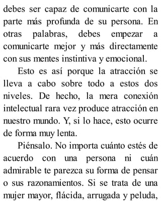 debes ser capaz de comunicarte con la
parte más profunda de su persona. En
otras palabras, debes empezar a
comunicarte mejor y más directamente
con sus mentes instintiva y emocional.
Esto es así porque la atracción se
lleva a cabo sobre todo a estos dos
niveles. De hecho, la mera conexión
intelectual rara vez produce atracción en
nuestro mundo. Y, si lo hace, esto ocurre
de forma muy lenta.
Piénsalo. No importa cuánto estés de
acuerdo con una persona ni cuán
admirable te parezca su forma de pensar
o sus razonamientos. Si se trata de una
mujer mayor, flácida, arrugada y peluda,
 