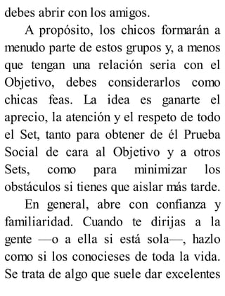 debes abrir con los amigos.
A propósito, los chicos formarán a
menudo parte de estos grupos y, a menos
que tengan una relación seria con el
Objetivo, debes considerarlos como
chicas feas. La idea es ganarte el
aprecio, la atención y el respeto de todo
el Set, tanto para obtener de él Prueba
Social de cara al Objetivo y a otros
Sets, como para minimizar los
obstáculos si tienes que aislar más tarde.
En general, abre con confianza y
familiaridad. Cuando te dirijas a la
gente —o a ella si está sola—, hazlo
como si los conocieses de toda la vida.
Se trata de algo que suele dar excelentes
 