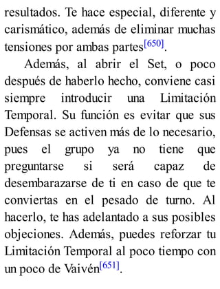 resultados. Te hace especial, diferente y
carismático, además de eliminar muchas
tensiones por ambas partes[650].
Además, al abrir el Set, o poco
después de haberlo hecho, conviene casi
siempre introducir una Limitación
Temporal. Su función es evitar que sus
Defensas se activen más de lo necesario,
pues el grupo ya no tiene que
preguntarse si será capaz de
desembarazarse de ti en caso de que te
conviertas en el pesado de turno. Al
hacerlo, te has adelantado a sus posibles
objeciones. Además, puedes reforzar tu
Limitación Temporal al poco tiempo con
un poco de Vaivén[651].
 
