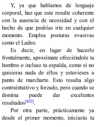 Y, ya que hablamos de lenguaje
corporal, haz que este resulte coherente
con la ausencia de necesidad y con el
hecho de que podrías irte en cualquier
momento. Emplea posturas evasivas
como el Ladeo.
Es decir, en lugar de hacerlo
frontalmente, aproxímate ofreciéndole tu
hombro o incluso tu espalda, como si no
quisieras nada de ellos y estuvieses a
punto de marcharte. Esto resulta algo
contraintuitivo y forzado, pero cuando se
domina puede dar excelentes
resultados[652].
Por otra parte, prácticamente ya
desde el primer momento, iniciarás tu
 