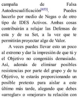campaña de Falsa
Autodescualificación[653]. Puedes
hacerlo por medio de Negas o de otro
tipo de IDES Activos. Ambas cosas
contribuirán a relajar las Defensas de
esta y de su Set, a la vez que te
permitirán proyectar algo de Valor.
A veces puedes llevar esto un poco
al extremo y dar la impresión de que tú y
el Objetivo no congeniáis demasiado.
Así, además de eliminar posibles
resistencias por parte del grupo y de tu
Objetivo, te estarás proporcionando un
posible pretexto para aislar a este
último más tarde, alegando que debes
«arreglar» o «mejorar» tu relación con
 