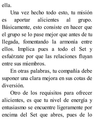 ella.
Una vez hecho todo esto, tu misión
es aportar alicientes al grupo.
Básicamente, esto consiste en hacer que
el grupo se lo pase mejor que antes de tu
llegada, fomentando la armonía entre
ellos. Implica pues a todo el Set y
esfuérzate por que las relaciones fluyan
entre sus miembros.
En otras palabras, tu compañía debe
suponer una clara mejora en sus cotas de
diversión.
Otro de los requisitos para ofrecer
alicientes, es que tu nivel de energía y
entusiasmo se encuentre ligeramente por
encima del Set que abres, pues de lo
 