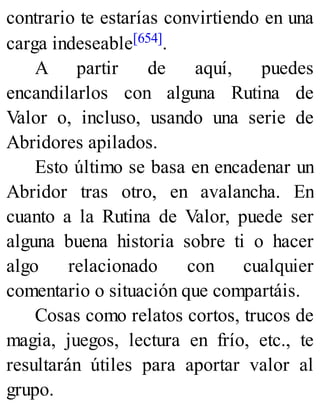 contrario te estarías convirtiendo en una
carga indeseable[654].
A partir de aquí, puedes
encandilarlos con alguna Rutina de
Valor o, incluso, usando una serie de
Abridores apilados.
Esto último se basa en encadenar un
Abridor tras otro, en avalancha. En
cuanto a la Rutina de Valor, puede ser
alguna buena historia sobre ti o hacer
algo relacionado con cualquier
comentario o situación que compartáis.
Cosas como relatos cortos, trucos de
magia, juegos, lectura en frío, etc., te
resultarán útiles para aportar valor al
grupo.
 