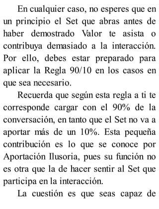 En cualquier caso, no esperes que en
un principio el Set que abras antes de
haber demostrado Valor te asista o
contribuya demasiado a la interacción.
Por ello, debes estar preparado para
aplicar la Regla 90/10 en los casos en
que sea necesario.
Recuerda que según esta regla a ti te
corresponde cargar con el 90% de la
conversación, en tanto que el Set no va a
aportar más de un 10%. Esta pequeña
contribución es lo que se conoce por
Aportación Ilusoria, pues su función no
es otra que la de hacer sentir al Set que
participa en la interacción.
La cuestión es que seas capaz de
 