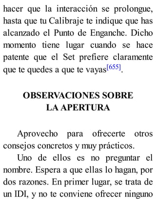 hacer que la interacción se prolongue,
hasta que tu Calibraje te indique que has
alcanzado el Punto de Enganche. Dicho
momento tiene lugar cuando se hace
patente que el Set prefiere claramente
que te quedes a que te vayas[655].
OBSERVACIONES SOBRE
LA APERTURA
Aprovecho para ofrecerte otros
consejos concretos y muy prácticos.
Uno de ellos es no preguntar el
nombre. Espera a que ellas lo hagan, por
dos razones. En primer lugar, se trata de
un IDI, y no te conviene ofrecer ninguno
 