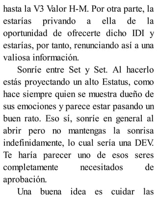 hasta la V3 Valor H-M. Por otra parte, la
estarías privando a ella de la
oportunidad de ofrecerte dicho IDI y
estarías, por tanto, renunciando así a una
valiosa información.
Sonríe entre Set y Set. Al hacerlo
estás proyectando un alto Estatus, como
hace siempre quien se muestra dueño de
sus emociones y parece estar pasando un
buen rato. Eso sí, sonríe en general al
abrir pero no mantengas la sonrisa
indefinidamente, lo cual sería una DEV
.
Te haría parecer uno de esos seres
completamente necesitados de
aprobación.
Una buena idea es cuidar las
 