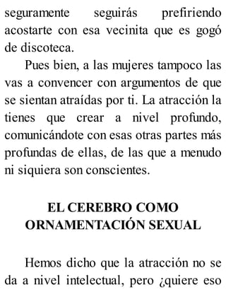 seguramente seguirás prefiriendo
acostarte con esa vecinita que es gogó
de discoteca.
Pues bien, a las mujeres tampoco las
vas a convencer con argumentos de que
se sientan atraídas por ti. La atracción la
tienes que crear a nivel profundo,
comunicándote con esas otras partes más
profundas de ellas, de las que a menudo
ni siquiera son conscientes.
EL CEREBRO COMO
ORNAMENTACIÓN SEXUAL
Hemos dicho que la atracción no se
da a nivel intelectual, pero ¿quiere eso
 