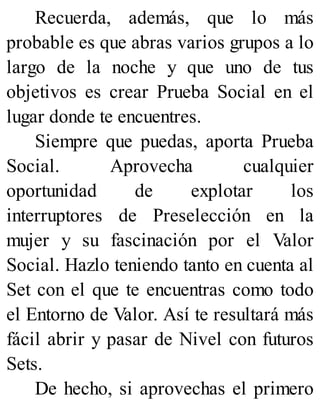 Recuerda, además, que lo más
probable es que abras varios grupos a lo
largo de la noche y que uno de tus
objetivos es crear Prueba Social en el
lugar donde te encuentres.
Siempre que puedas, aporta Prueba
Social. Aprovecha cualquier
oportunidad de explotar los
interruptores de Preselección en la
mujer y su fascinación por el Valor
Social. Hazlo teniendo tanto en cuenta al
Set con el que te encuentras como todo
el Entorno de Valor. Así te resultará más
fácil abrir y pasar de Nivel con futuros
Sets.
De hecho, si aprovechas el primero
 
