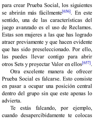 para crear Prueba Social, los siguientes
se abrirán más fácilmente[656]. En este
sentido, una de las características del
juego avanzado es el uso de Reclamos.
Estas son mujeres a las que has logrado
atraer previamente y que hacen evidente
que has sido preseleccionado. Por ello,
las puedes llevar contigo para abrir
otros Sets y proyectar Valor en ellos[657].
Otra excelente manera de ofrecer
Prueba Social es falcarse. Esto consiste
en pasar a ocupar una posición central
dentro del grupo sin que este apenas lo
advierta.
Te estás falcando, por ejemplo,
cuando desapercibidamente te colocas
 