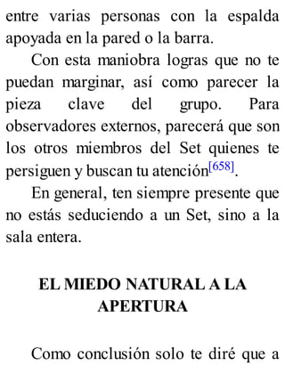 entre varias personas con la espalda
apoyada en la pared o la barra.
Con esta maniobra logras que no te
puedan marginar, así como parecer la
pieza clave del grupo. Para
observadores externos, parecerá que son
los otros miembros del Set quienes te
persiguen y buscan tu atención[658].
En general, ten siempre presente que
no estás seduciendo a un Set, sino a la
sala entera.
EL MIEDO NATURAL A LA
APERTURA
Como conclusión solo te diré que a
 