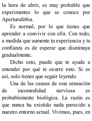 la hora de abrir, es muy probable que
experimentes lo que se conoce por
Aperturafobia.
Es normal, por lo que tienes que
aprender a convivir con ella. Con todo,
a medida que aumente tu experiencia y tu
confianza es de esperar que disminuya
gradualmente.
Dicho esto, puede que te ayude a
entender por qué te ocurre esto. Si es
así, solo tienes que seguir leyendo.
Una de las causas de esta sensación
de incomodidad nerviosa es
probablemente biológica. La razón es
que nunca ha existido nada parecido a
nuestro entorno actual. Vivimos, pues, en
 