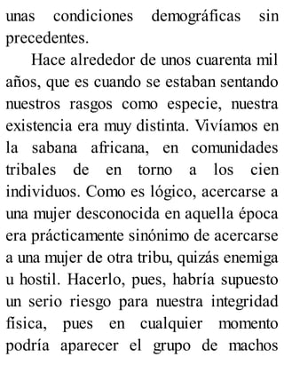unas condiciones demográficas sin
precedentes.
Hace alrededor de unos cuarenta mil
años, que es cuando se estaban sentando
nuestros rasgos como especie, nuestra
existencia era muy distinta. Vivíamos en
la sabana africana, en comunidades
tribales de en torno a los cien
individuos. Como es lógico, acercarse a
una mujer desconocida en aquella época
era prácticamente sinónimo de acercarse
a una mujer de otra tribu, quizás enemiga
u hostil. Hacerlo, pues, habría supuesto
un serio riesgo para nuestra integridad
física, pues en cualquier momento
podría aparecer el grupo de machos
 