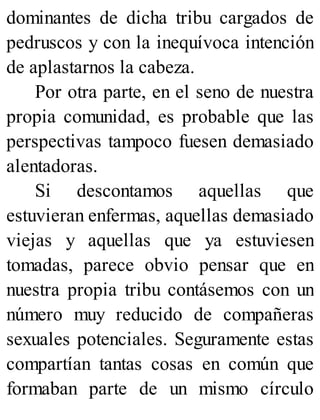 dominantes de dicha tribu cargados de
pedruscos y con la inequívoca intención
de aplastarnos la cabeza.
Por otra parte, en el seno de nuestra
propia comunidad, es probable que las
perspectivas tampoco fuesen demasiado
alentadoras.
Si descontamos aquellas que
estuvieran enfermas, aquellas demasiado
viejas y aquellas que ya estuviesen
tomadas, parece obvio pensar que en
nuestra propia tribu contásemos con un
número muy reducido de compañeras
sexuales potenciales. Seguramente estas
compartían tantas cosas en común que
formaban parte de un mismo círculo
 