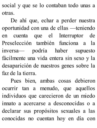 social y que se lo contaban todo unas a
otras.
De ahí que, echar a perder nuestra
oportunidad con una de ellas —teniendo
en cuenta que el Interruptor de
Preselección también funciona a la
inversa— podría haber supuesto
fácilmente una vida entera sin sexo y la
desaparición de nuestros genes sobre la
faz de la tierra.
Pues bien, ambas cosas debieron
ocurrir tan a menudo, que aquellos
individuos que carecieron de un miedo
innato a acercarse a desconocidas o a
declarar sus propósitos sexuales a las
conocidas no cuentan hoy en día con
 