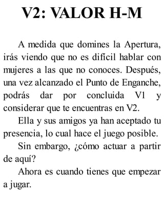 V2: VALOR H-M
A medida que domines la Apertura,
irás viendo que no es difícil hablar con
mujeres a las que no conoces. Después,
una vez alcanzado el Punto de Enganche,
podrás dar por concluida V1 y
considerar que te encuentras en V2.
Ella y sus amigos ya han aceptado tu
presencia, lo cual hace el juego posible.
Sin embargo, ¿cómo actuar a partir
de aquí?
Ahora es cuando tienes que empezar
a jugar.
 