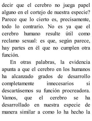 decir que el cerebro no juega papel
alguno en el cortejo de nuestra especie?
Parece que lo cierto es, precisamente,
todo lo contrario. No es ya que el
cerebro humano resulte útil como
reclamo sexual: es que, según parece,
hay partes en él que no cumplen otra
función.
En otras palabras, la evidencia
apunta a que el cerebro en los humanos
ha alcanzado grados de desarrollo
completamente innecesarios si
descartásemos su función procreadora.
Vamos, que el cerebro se ha
desarrollado en nuestra especie de
manera similar a como lo ha hecho la
 