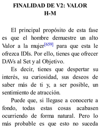 FINALIDAD DE V2: VALOR
H-M
El principal propósito de esta fase
es que el hombre demuestre un alto
Valor a la mujer[659] para que esta le
ofrezca IDIs. Por ello, tienes que ofrecer
DAVs al Set y al Objetivo.
Es decir, tienes que despertar su
interés, su curiosidad, sus deseos de
saber más de ti y, a ser posible, un
sentimiento de atracción.
Puede que, si llegase a conocerte a
fondo, todas estas cosas acabasen
ocurriendo de forma natural. Pero lo
más probable es que esto no suceda
 