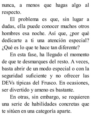 nunca, a menos que hagas algo al
respecto.
El problema es que, sin lugar a
dudas, ella puede conocer muchos otros
hombres esa noche. Así que, ¿por qué
dedicarte a ti una atención especial?
¿Qué es lo que te hace tan diferente?
En esta fase, ha llegado el momento
de que te desmarques del resto. A veces,
basta abrir de un modo especial o con la
seguridad suficiente y no ofrecer las
DEVs típicas del Frusco. En ocasiones,
ser divertido y ameno es bastante.
En otras, sin embargo, se requieren
una serie de habilidades concretas que
te sitúen en una categoría aparte.
 