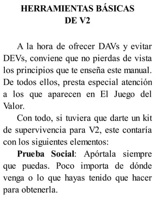 HERRAMIENTAS BÁSICAS
DE V2
A la hora de ofrecer DAVs y evitar
DEVs, conviene que no pierdas de vista
los principios que te enseña este manual.
De todos ellos, presta especial atención
a los que aparecen en El Juego del
Valor.
Con todo, si tuviera que darte un kit
de supervivencia para V2, este contaría
con los siguientes elementos:
Prueba Social: Apórtala siempre
que puedas. Poco importa de dónde
venga o lo que hayas tenido que hacer
para obtenerla.
 