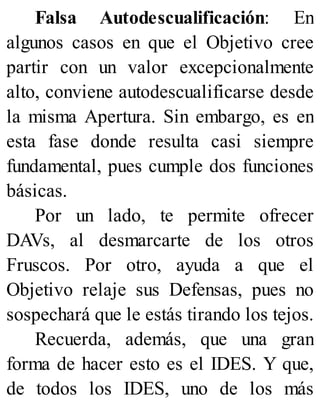 Falsa Autodescualificación: En
algunos casos en que el Objetivo cree
partir con un valor excepcionalmente
alto, conviene autodescualificarse desde
la misma Apertura. Sin embargo, es en
esta fase donde resulta casi siempre
fundamental, pues cumple dos funciones
básicas.
Por un lado, te permite ofrecer
DAVs, al desmarcarte de los otros
Fruscos. Por otro, ayuda a que el
Objetivo relaje sus Defensas, pues no
sospechará que le estás tirando los tejos.
Recuerda, además, que una gran
forma de hacer esto es el IDES. Y que,
de todos los IDES, uno de los más
 