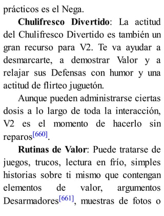 prácticos es el Nega.
Chulifresco Divertido: La actitud
del Chulifresco Divertido es también un
gran recurso para V2. Te va ayudar a
desmarcarte, a demostrar Valor y a
relajar sus Defensas con humor y una
actitud de flirteo juguetón.
Aunque pueden administrarse ciertas
dosis a lo largo de toda la interacción,
V2 es el momento de hacerlo sin
reparos[660].
Rutinas de Valor: Puede tratarse de
juegos, trucos, lectura en frío, simples
historias sobre ti mismo que contengan
elementos de valor, argumentos
Desarmadores[661], muestras de fotos o
 