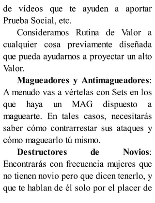de vídeos que te ayuden a aportar
Prueba Social, etc.
Consideramos Rutina de Valor a
cualquier cosa previamente diseñada
que pueda ayudarnos a proyectar un alto
Valor.
Magueadores y Antimagueadores:
A menudo vas a vértelas con Sets en los
que haya un MAG dispuesto a
maguearte. En tales casos, necesitarás
saber cómo contrarrestar sus ataques y
cómo maguearlo tú mismo.
Destructores de Novios:
Encontrarás con frecuencia mujeres que
no tienen novio pero que dicen tenerlo, y
que te hablan de él solo por el placer de
 