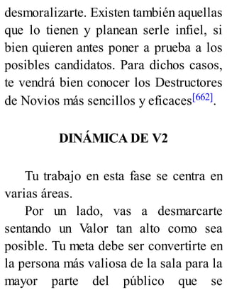 desmoralizarte. Existen también aquellas
que lo tienen y planean serle infiel, si
bien quieren antes poner a prueba a los
posibles candidatos. Para dichos casos,
te vendrá bien conocer los Destructores
de Novios más sencillos y eficaces[662].
DINÁMICA DE V2
Tu trabajo en esta fase se centra en
varias áreas.
Por un lado, vas a desmarcarte
sentando un Valor tan alto como sea
posible. Tu meta debe ser convertirte en
la persona más valiosa de la sala para la
mayor parte del público que se
 