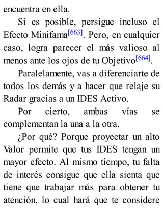 encuentra en ella.
Si es posible, persigue incluso el
Efecto Minifama[663]. Pero, en cualquier
caso, logra parecer el más valioso al
menos ante los ojos de tu Objetivo[664].
Paralelamente, vas a diferenciarte de
todos los demás y a hacer que relaje su
Radar gracias a un IDES Activo.
Por cierto, ambas vías se
complementan la una a la otra.
¿Por qué? Porque proyectar un alto
Valor permite que tus IDES tengan un
mayor efecto. Al mismo tiempo, tu falta
de interés consigue que ella sienta que
tiene que trabajar más para obtener tu
atención, lo cual hará que te considere
 