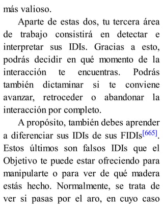 más valioso.
Aparte de estas dos, tu tercera área
de trabajo consistirá en detectar e
interpretar sus IDIs. Gracias a esto,
podrás decidir en qué momento de la
interacción te encuentras. Podrás
también dictaminar si te conviene
avanzar, retroceder o abandonar la
interacción por completo.
A propósito, también debes aprender
a diferenciar sus IDIs de sus FIDIs[665].
Estos últimos son falsos IDIs que el
Objetivo te puede estar ofreciendo para
manipularte o para ver de qué madera
estás hecho. Normalmente, se trata de
ver si pasas por el aro, en cuyo caso
 