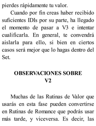 pierdes rápidamente tu valor.
Cuando por fin creas haber recibido
suficientes IDIs por su parte, ha llegado
el momento de pasar a V3 e intentar
cualificarla. En general, te convendrá
aislarla para ello, si bien en ciertos
casos será mejor que lo hagas dentro del
Set.
OBSERVACIONES SOBRE
V2
Muchas de las Rutinas de Valor que
usarás en esta fase pueden convertirse
en Rutinas de Romance que podrás usar
más tarde, y viceversa. Es decir, las
 