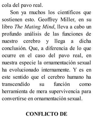 cola del pavo real.
Son ya muchos los científicos que
sostienen esto. Geoffrey Miller, en su
libro The Mating Mind, lleva a cabo un
profundo análisis de las funciones de
nuestro cerebro y llega a dicha
conclusión. Que, a diferencia de lo que
ocurre en el caso del pavo real, en
nuestra especie la ornamentación sexual
ha evolucionado internamente. Y es en
este sentido que el cerebro humano ha
transcendido su función como
herramienta de mera supervivencia para
convertirse en ornamentación sexual.
CONFLICTO DE
 