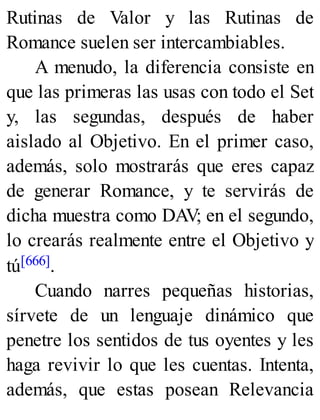 Rutinas de Valor y las Rutinas de
Romance suelen ser intercambiables.
A menudo, la diferencia consiste en
que las primeras las usas con todo el Set
y, las segundas, después de haber
aislado al Objetivo. En el primer caso,
además, solo mostrarás que eres capaz
de generar Romance, y te servirás de
dicha muestra como DAV; en el segundo,
lo crearás realmente entre el Objetivo y
tú[666].
Cuando narres pequeñas historias,
sírvete de un lenguaje dinámico que
penetre los sentidos de tus oyentes y les
haga revivir lo que les cuentas. Intenta,
además, que estas posean Relevancia
 