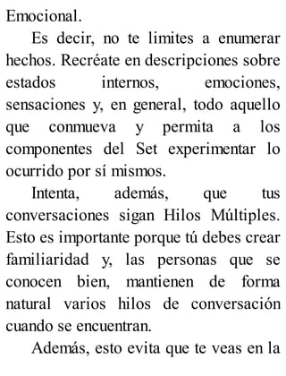Emocional.
Es decir, no te limites a enumerar
hechos. Recréate en descripciones sobre
estados internos, emociones,
sensaciones y, en general, todo aquello
que conmueva y permita a los
componentes del Set experimentar lo
ocurrido por sí mismos.
Intenta, además, que tus
conversaciones sigan Hilos Múltiples.
Esto es importante porque tú debes crear
familiaridad y, las personas que se
conocen bien, mantienen de forma
natural varios hilos de conversación
cuando se encuentran.
Además, esto evita que te veas en la
 