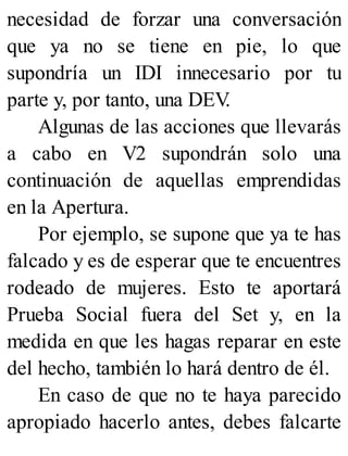 necesidad de forzar una conversación
que ya no se tiene en pie, lo que
supondría un IDI innecesario por tu
parte y, por tanto, una DEV
.
Algunas de las acciones que llevarás
a cabo en V2 supondrán solo una
continuación de aquellas emprendidas
en la Apertura.
Por ejemplo, se supone que ya te has
falcado y es de esperar que te encuentres
rodeado de mujeres. Esto te aportará
Prueba Social fuera del Set y, en la
medida en que les hagas reparar en este
del hecho, también lo hará dentro de él.
En caso de que no te haya parecido
apropiado hacerlo antes, debes falcarte
 