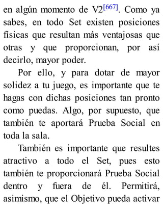 en algún momento de V2[667]. Como ya
sabes, en todo Set existen posiciones
físicas que resultan más ventajosas que
otras y que proporcionan, por así
decirlo, mayor poder.
Por ello, y para dotar de mayor
solidez a tu juego, es importante que te
hagas con dichas posiciones tan pronto
como puedas. Algo, por supuesto, que
también te aportará Prueba Social en
toda la sala.
También es importante que resultes
atractivo a todo el Set, pues esto
también te proporcionará Prueba Social
dentro y fuera de él. Permitirá,
asimismo, que el Objetivo pueda activar
 