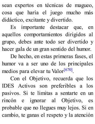 sean expertos en técnicas de magueo,
cosa que haría el juego mucho más
didáctico, excitante y divertido.
Es importante destacar que, en
aquellos comportamientos dirigidos al
grupo, debes ante todo ser divertido y
hacer gala de un gran sentido del humor.
De hecho, en estas primeras fases, el
humor va a ser uno de los principales
medios para elevar tu Valor[670].
Con el Objetivo, recuerda que los
IDES Activos son preferibles a los
pasivos. Si te limitas a sentarte en un
rincón e ignorar al Objetivo, es
probable que no llegues muy lejos. Si en
cambio, te ganas el respeto y la atención
 