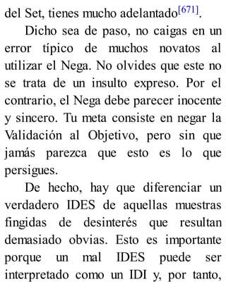 del Set, tienes mucho adelantado[671].
Dicho sea de paso, no caigas en un
error típico de muchos novatos al
utilizar el Nega. No olvides que este no
se trata de un insulto expreso. Por el
contrario, el Nega debe parecer inocente
y sincero. Tu meta consiste en negar la
Validación al Objetivo, pero sin que
jamás parezca que esto es lo que
persigues.
De hecho, hay que diferenciar un
verdadero IDES de aquellas muestras
fingidas de desinterés que resultan
demasiado obvias. Esto es importante
porque un mal IDES puede ser
interpretado como un IDI y, por tanto,
 