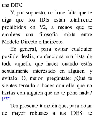 una DEV
.
Y, por supuesto, no hace falta que te
diga que los IDIs están totalmente
prohibidos en V2, a menos que te
emplees una filosofía mixta entre
Modelo Directo e Indirecto.
En general, para evitar cualquier
posible desliz, confecciona una lista de
todo aquello que haces cuando estás
sexualmente interesado en alguien, y
evítalo. O, mejor, pregúntate: ¿Qué te
sientes tentado a hacer con ella que no
harías con alguien que no te pone nada?
[672]
Ten presente también que, para dotar
de mayor robustez a tus IDES, te
 