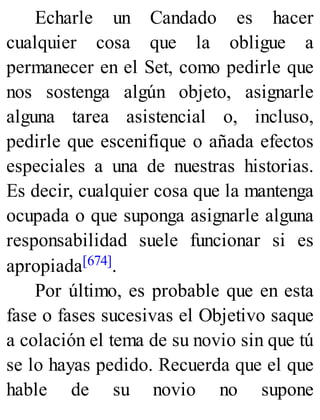 Echarle un Candado es hacer
cualquier cosa que la obligue a
permanecer en el Set, como pedirle que
nos sostenga algún objeto, asignarle
alguna tarea asistencial o, incluso,
pedirle que escenifique o añada efectos
especiales a una de nuestras historias.
Es decir, cualquier cosa que la mantenga
ocupada o que suponga asignarle alguna
responsabilidad suele funcionar si es
apropiada[674].
Por último, es probable que en esta
fase o fases sucesivas el Objetivo saque
a colación el tema de su novio sin que tú
se lo hayas pedido. Recuerda que el que
hable de su novio no supone
 