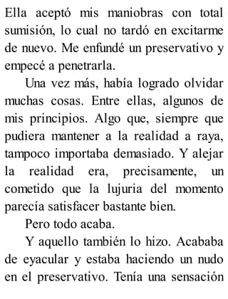 Ella aceptó mis maniobras con total
sumisión, lo cual no tardó en excitarme
de nuevo. Me enfundé un preservativo y
empecé a penetrarla.
Una vez más, había logrado olvidar
muchas cosas. Entre ellas, algunos de
mis principios. Algo que, siempre que
pudiera mantener a la realidad a raya,
tampoco importaba demasiado. Y alejar
la realidad era, precisamente, un
cometido que la lujuria del momento
parecía satisfacer bastante bien.
Pero todo acaba.
Y aquello también lo hizo. Acababa
de eyacular y estaba haciendo un nudo
en el preservativo. Tenía una sensación
 