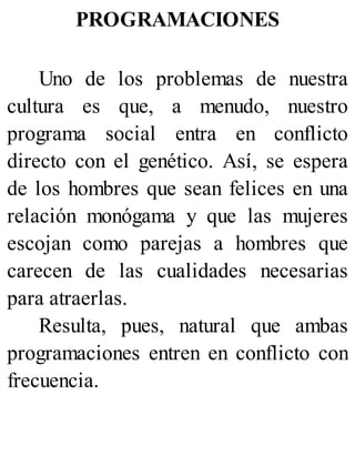 PROGRAMACIONES
Uno de los problemas de nuestra
cultura es que, a menudo, nuestro
programa social entra en conflicto
directo con el genético. Así, se espera
de los hombres que sean felices en una
relación monógama y que las mujeres
escojan como parejas a hombres que
carecen de las cualidades necesarias
para atraerlas.
Resulta, pues, natural que ambas
programaciones entren en conflicto con
frecuencia.
 