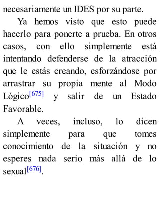 necesariamente un IDES por su parte.
Ya hemos visto que esto puede
hacerlo para ponerte a prueba. En otros
casos, con ello simplemente está
intentando defenderse de la atracción
que le estás creando, esforzándose por
arrastrar su propia mente al Modo
Lógico[675] y salir de un Estado
Favorable.
A veces, incluso, lo dicen
simplemente para que tomes
conocimiento de la situación y no
esperes nada serio más allá de lo
sexual[676].
 