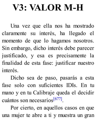 V3: VALOR M-H
Una vez que ella nos ha mostrado
claramente su interés, ha llegado el
momento de que lo hagamos nosotros.
Sin embargo, dicho interés debe parecer
justificado, y esa es precisamente la
finalidad de esta fase: justificar nuestro
interés.
Dicho sea de paso, pasarás a esta
fase solo con suficientes IDIs. En tu
mano y en tu Calibraje queda el decidir
cuántos son necesarios[677].
Por cierto, en aquellos casos en que
una mujer te abre a ti y muestra un gran
 