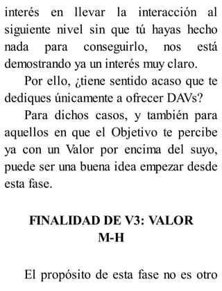 interés en llevar la interacción al
siguiente nivel sin que tú hayas hecho
nada para conseguirlo, nos está
demostrando ya un interés muy claro.
Por ello, ¿tiene sentido acaso que te
dediques únicamente a ofrecer DAVs?
Para dichos casos, y también para
aquellos en que el Objetivo te percibe
ya con un Valor por encima del suyo,
puede ser una buena idea empezar desde
esta fase.
FINALIDAD DE V3: VALOR
M-H
El propósito de esta fase no es otro
 