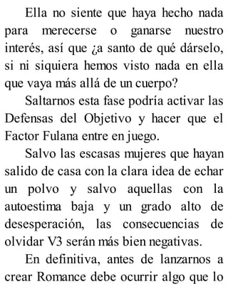Ella no siente que haya hecho nada
para merecerse o ganarse nuestro
interés, así que ¿a santo de qué dárselo,
si ni siquiera hemos visto nada en ella
que vaya más allá de un cuerpo?
Saltarnos esta fase podría activar las
Defensas del Objetivo y hacer que el
Factor Fulana entre en juego.
Salvo las escasas mujeres que hayan
salido de casa con la clara idea de echar
un polvo y salvo aquellas con la
autoestima baja y un grado alto de
desesperación, las consecuencias de
olvidar V3 serán más bien negativas.
En definitiva, antes de lanzarnos a
crear Romance debe ocurrir algo que lo
 