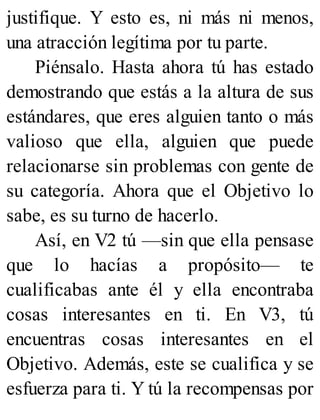 justifique. Y esto es, ni más ni menos,
una atracción legítima por tu parte.
Piénsalo. Hasta ahora tú has estado
demostrando que estás a la altura de sus
estándares, que eres alguien tanto o más
valioso que ella, alguien que puede
relacionarse sin problemas con gente de
su categoría. Ahora que el Objetivo lo
sabe, es su turno de hacerlo.
Así, en V2 tú —sin que ella pensase
que lo hacías a propósito— te
cualificabas ante él y ella encontraba
cosas interesantes en ti. En V3, tú
encuentras cosas interesantes en el
Objetivo. Además, este se cualifica y se
esfuerza para ti. Y tú la recompensas por
 