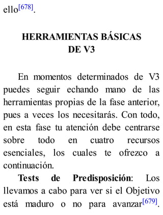 ello[678].
HERRAMIENTAS BÁSICAS
DE V3
En momentos determinados de V3
puedes seguir echando mano de las
herramientas propias de la fase anterior,
pues a veces los necesitarás. Con todo,
en esta fase tu atención debe centrarse
sobre todo en cuatro recursos
esenciales, los cuales te ofrezco a
continuación.
Tests de Predisposición: Los
llevamos a cabo para ver si el Objetivo
está maduro o no para avanzar[679].
 