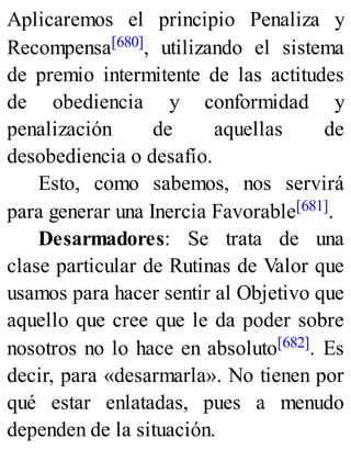 Aplicaremos el principio Penaliza y
Recompensa[680], utilizando el sistema
de premio intermitente de las actitudes
de obediencia y conformidad y
penalización de aquellas de
desobediencia o desafío.
Esto, como sabemos, nos servirá
para generar una Inercia Favorable[681].
Desarmadores: Se trata de una
clase particular de Rutinas de Valor que
usamos para hacer sentir al Objetivo que
aquello que cree que le da poder sobre
nosotros no lo hace en absoluto[682]. Es
decir, para «desarmarla». No tienen por
qué estar enlatadas, pues a menudo
dependen de la situación.
 